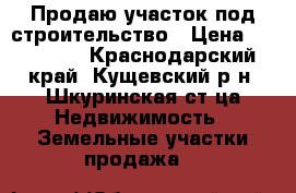 Продаю участок под строительство › Цена ­ 650 000 - Краснодарский край, Кущевский р-н, Шкуринская ст-ца Недвижимость » Земельные участки продажа   